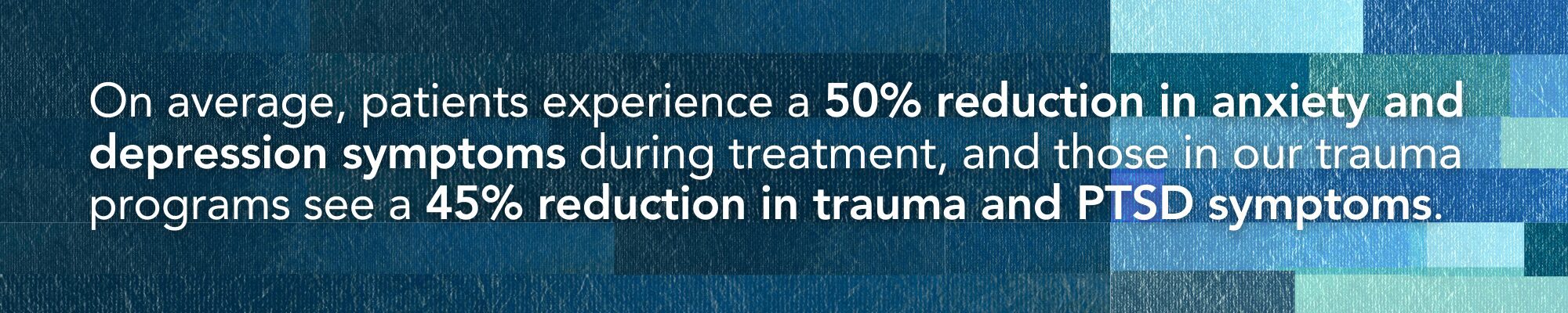 On average, patients experience a 50% reduction in anxiety and depression symptoms during treatment, and those in our trauma programs see a 45% reduction in trauma and PTSD symptoms.