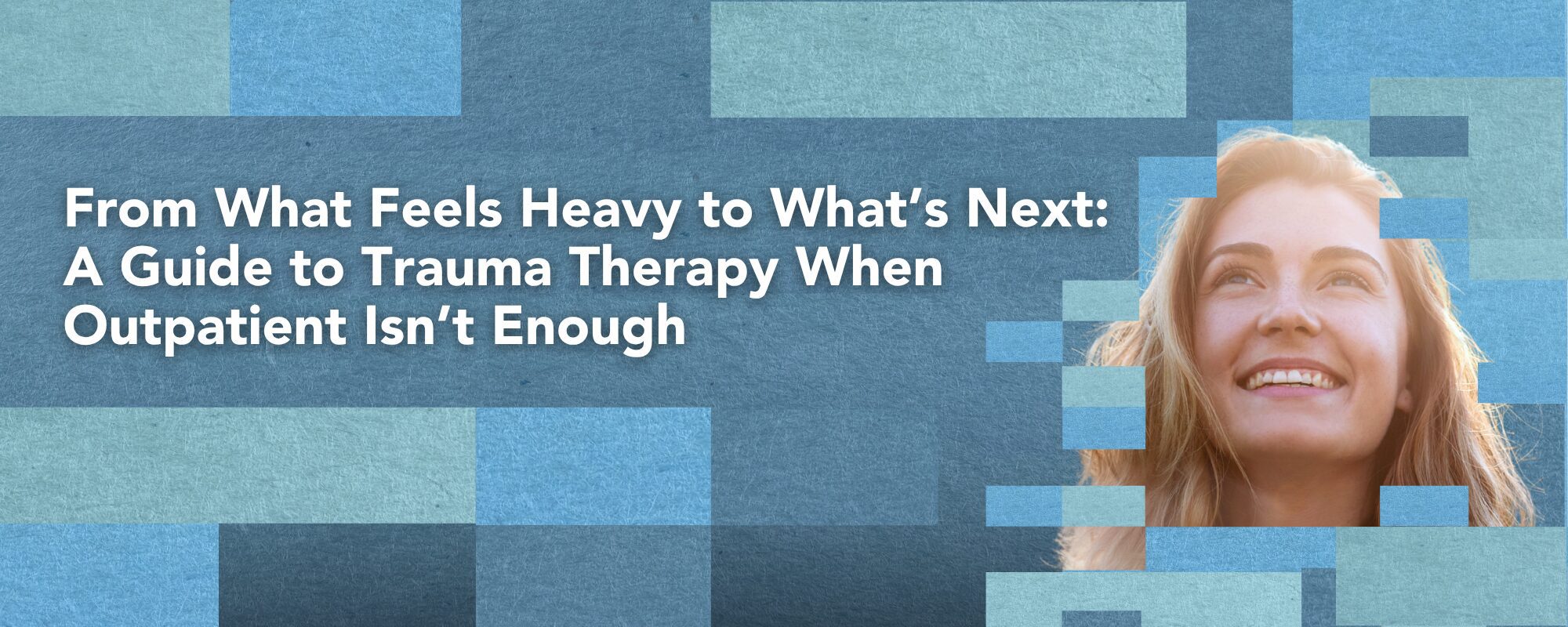 From What Feels Heavy to What’s Next: A Guide to Trauma Therapy When Outpatient Isn’t Enough