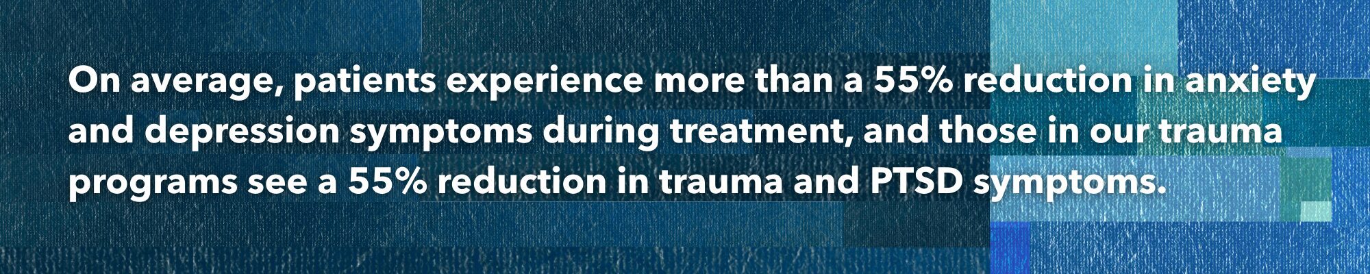 On average, patients experience a 55% reduction in anxiety and depression symptoms during treatment, and those in our trauma programs see a 55% reduction in trauma and PTSD symptoms.