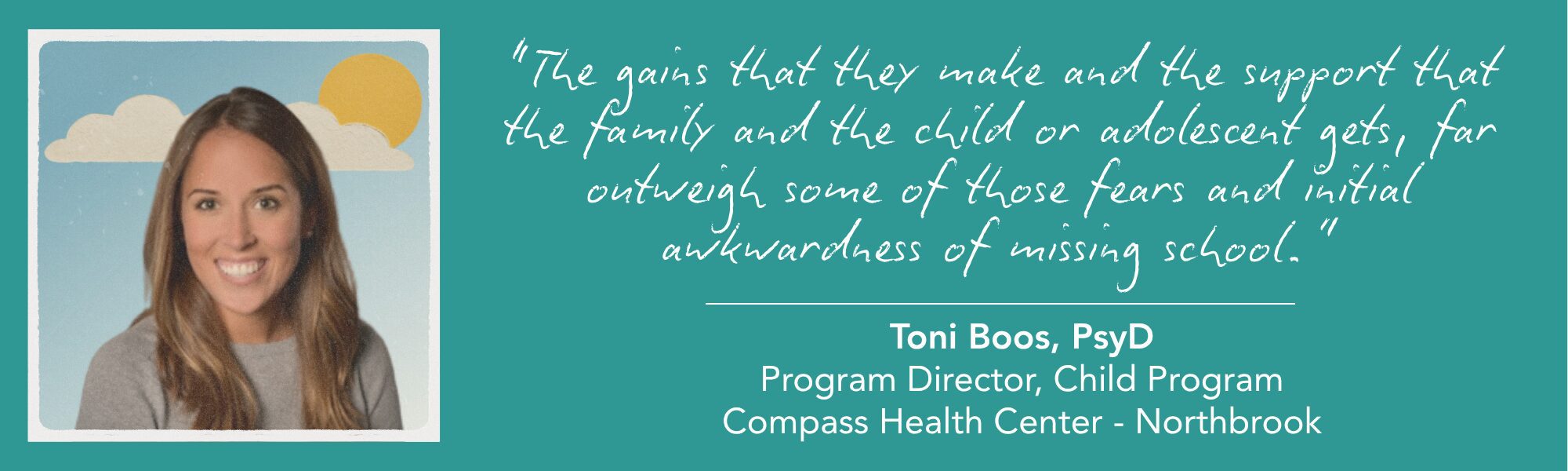 Toni Boos' headshot. Beside her, a handwritten-style quote on a teal background reads, “The gains that they make and the support that the family and the child or adolescent gets, far outweigh some of those fears and initial awkwardness of missing school.” Below is the attribution: “Toni Boos, PsyD, Program Director, Child Program, Compass Health Center - Northbrook.”